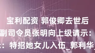 宝利配资 郭俊卿去世后，南京军区副司令员张明向上级请示：特招她女儿入伍_郭利华_战友_母亲