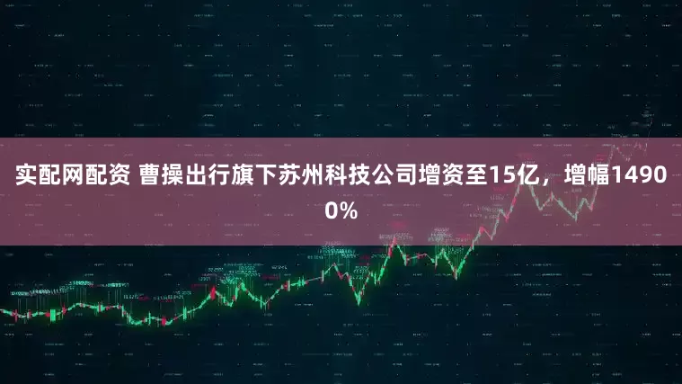 实配网配资 曹操出行旗下苏州科技公司增资至15亿，增幅14900%