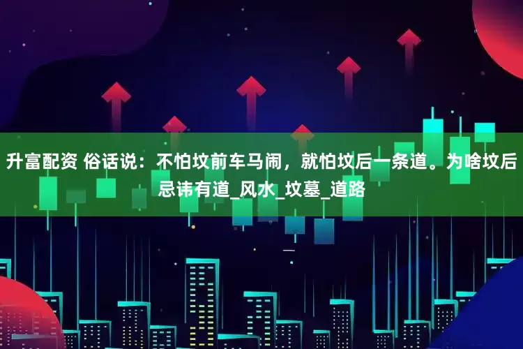 升富配资 俗话说：不怕坟前车马闹，就怕坟后一条道。为啥坟后忌讳有道_风水_坟墓_道路