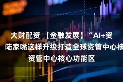 大财配资 【金融发展】“AI+资产管理”，陆家嘴这样升级打造全球资管中心核心功能区