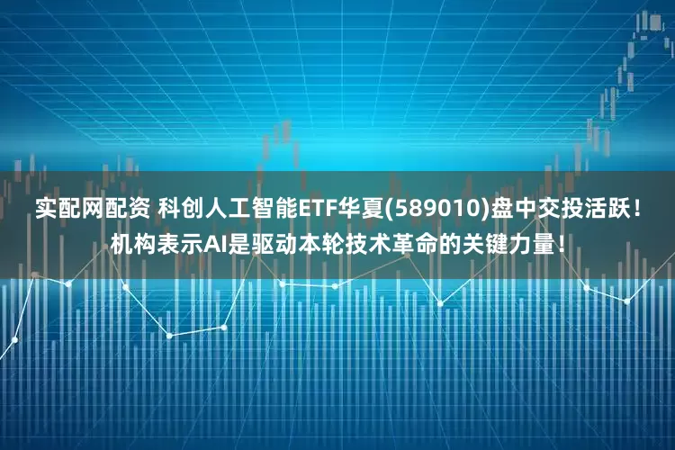 实配网配资 科创人工智能ETF华夏(589010)盘中交投活跃！机构表示AI是驱动本轮技术革命的关键力量！
