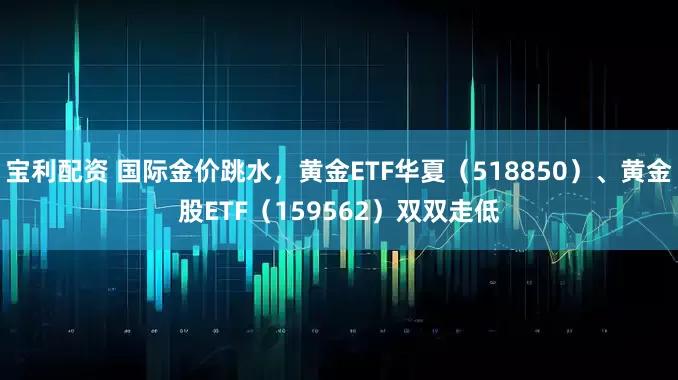 宝利配资 国际金价跳水，黄金ETF华夏（518850）、黄金股ETF（159562）双双走低