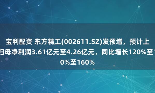 宝利配资 东方精工(002611.SZ)发预增，预计上半年归母净利润3.61亿元至4.26亿元，同比增长120%至160%