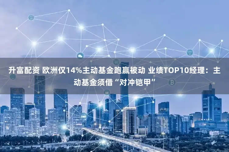 升富配资 欧洲仅14%主动基金跑赢被动 业绩TOP10经理：主动基金须借“对冲铠甲”