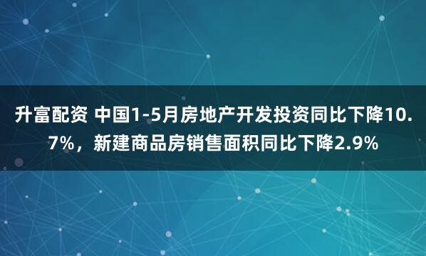 升富配资 中国1-5月房地产开发投资同比下降10.7%，新建商品房销售面积同比下降2.9%