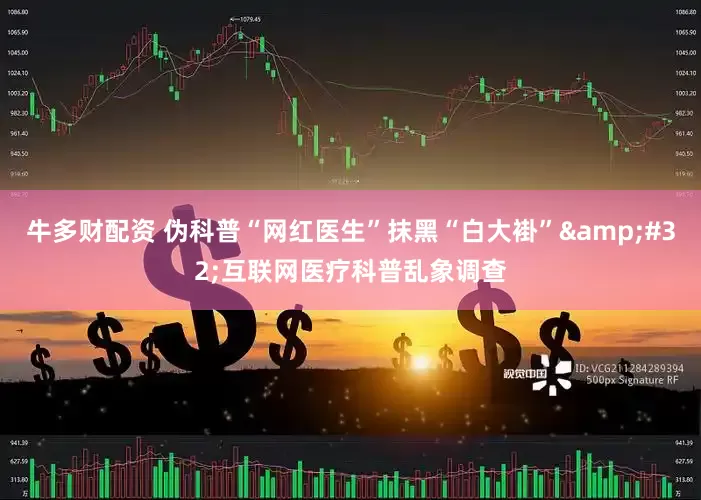 牛多财配资 伪科普“网红医生”抹黑“白大褂” 互联网医疗科普乱象调查