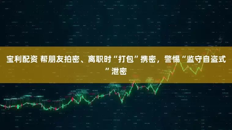 宝利配资 帮朋友拍密、离职时“打包”携密，警惕“监守自盗式”泄密