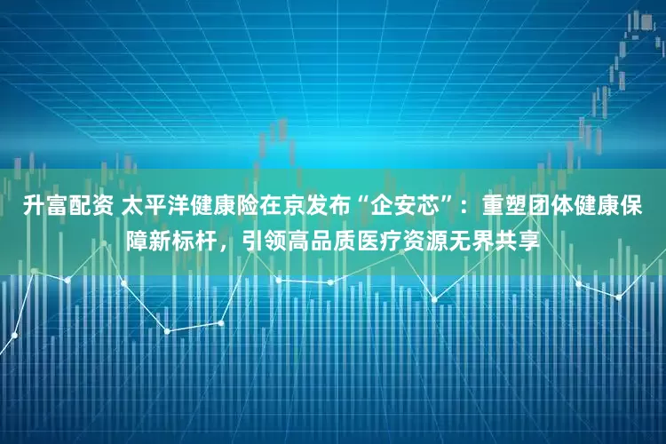 升富配资 太平洋健康险在京发布“企安芯”：重塑团体健康保障新标杆，引领高品质医疗资源无界共享