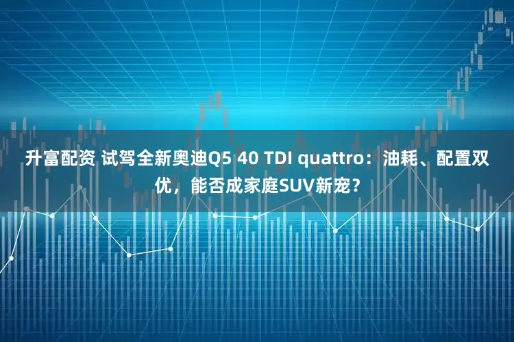 升富配资 试驾全新奥迪Q5 40 TDI quattro：油耗、配置双优，能否成家庭SUV新宠？