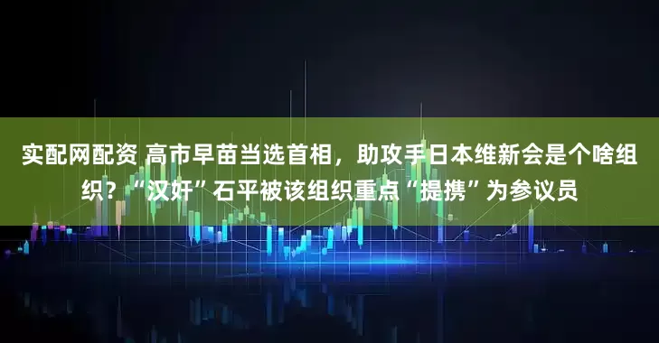 实配网配资 高市早苗当选首相，助攻手日本维新会是个啥组织？“汉奸”石平被该组织重点“提携”为参议员