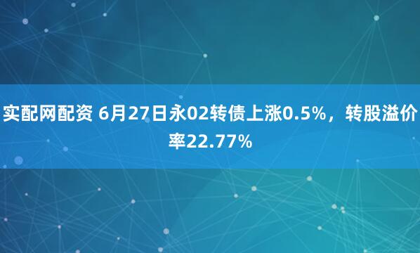 实配网配资 6月27日永02转债上涨0.5%，转股溢价率22.77%