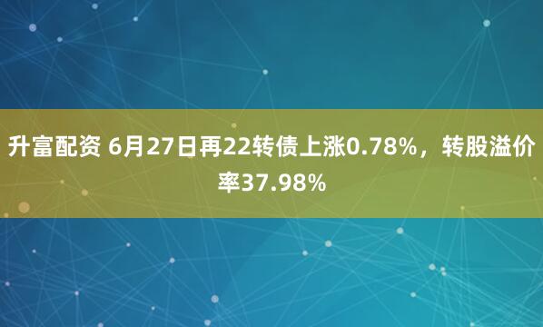 升富配资 6月27日再22转债上涨0.78%，转股溢价率37.98%