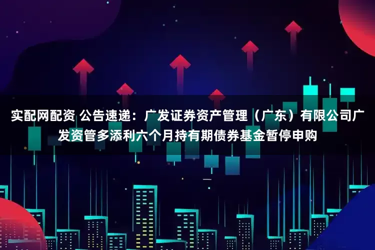 实配网配资 公告速递：广发证券资产管理（广东）有限公司广发资管多添利六个月持有期债券基金暂停申购
