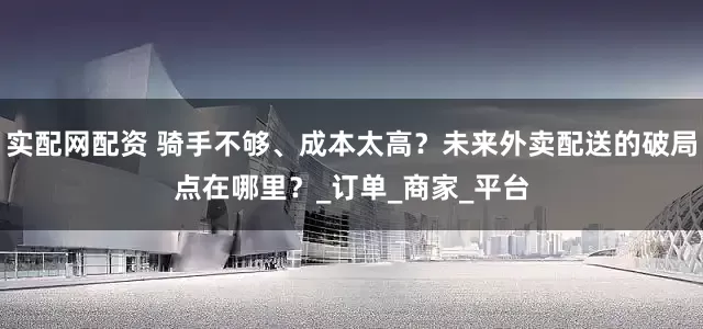 实配网配资 骑手不够、成本太高？未来外卖配送的破局点在哪里？_订单_商家_平台