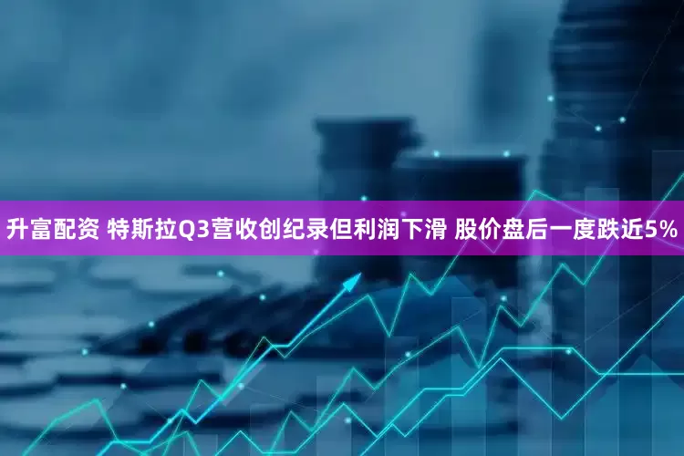 升富配资 特斯拉Q3营收创纪录但利润下滑 股价盘后一度跌近5%