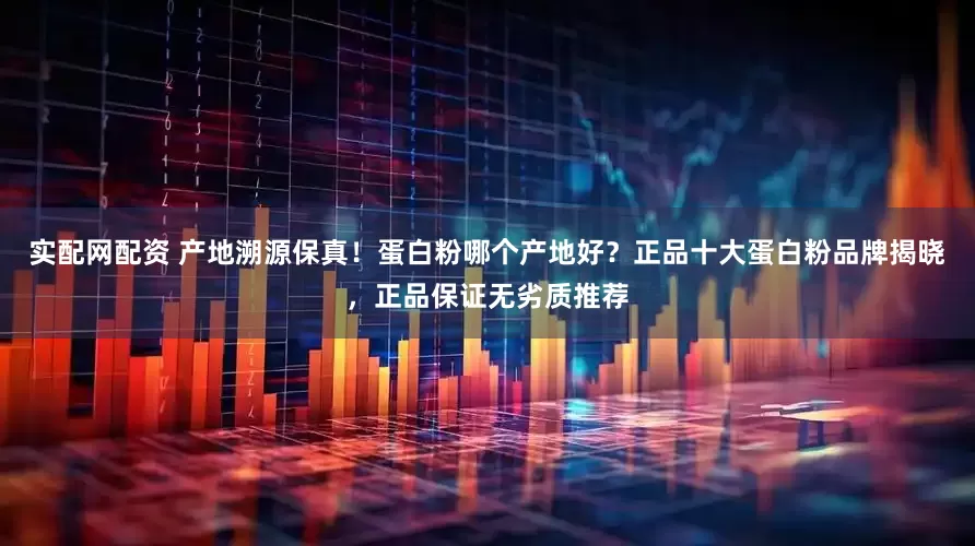 实配网配资 产地溯源保真！蛋白粉哪个产地好？正品十大蛋白粉品牌揭晓，正品保证无劣质推荐