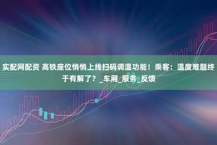 实配网配资 高铁座位悄悄上线扫码调温功能！乘客：温度难题终于有解了？_车厢_服务_反馈