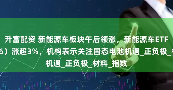 升富配资 新能源车板块午后领涨，新能源车ETF（159806）涨超3%，机构表示关注固态电池机遇_正负极_材料_指数