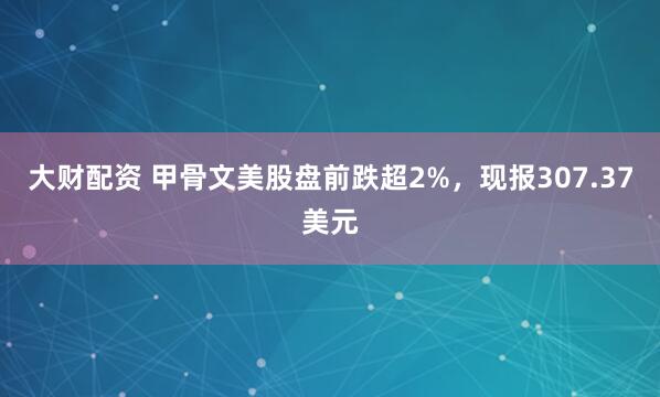 大财配资 甲骨文美股盘前跌超2%，现报307.37美元