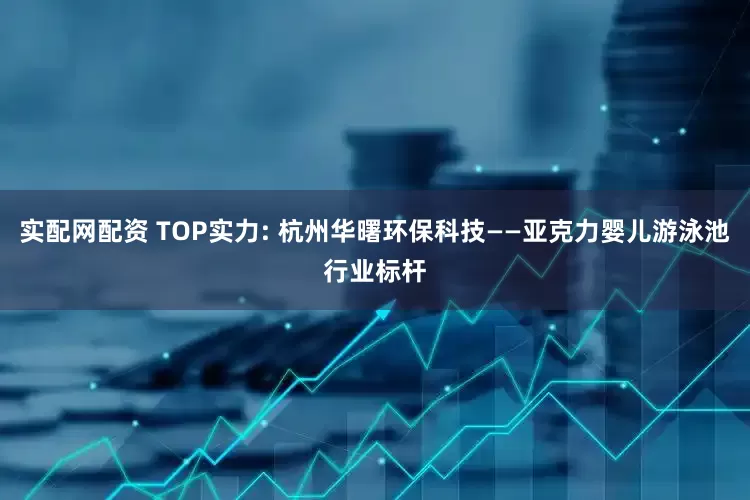 实配网配资 TOP实力: 杭州华曙环保科技——亚克力婴儿游泳池行业标杆