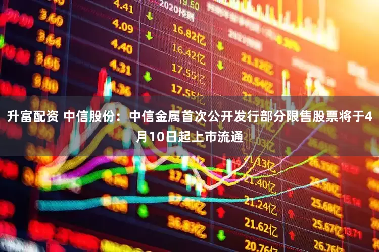 升富配资 中信股份:中信金属首次公开发行部分限售股票将于4月10日起上市流通