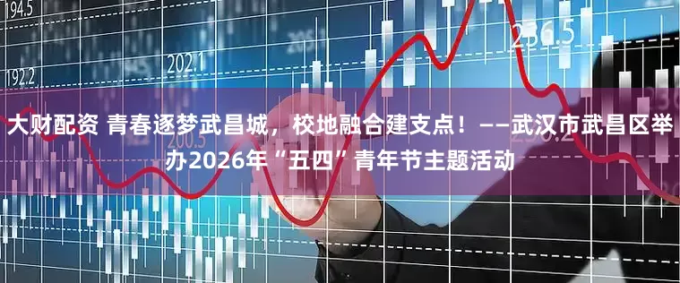 大财配资 青春逐梦武昌城，校地融合建支点！——武汉市武昌区举办2026年“五四”青年节主题活动