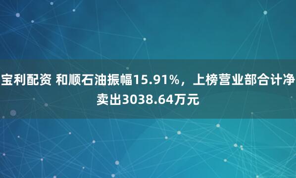 宝利配资 和顺石油振幅15.91%,上榜营业部合计净卖出3038.64万元