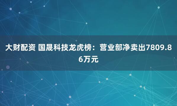 大财配资 国晟科技龙虎榜:营业部净卖出7809.86万元